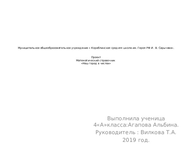 Муниципальное общеобразовательное учреждение « Кораблинская средняя школа им. Героя РФ И . В. Сарычева».    Проект  Математический справочник  «Наш город в числах»     Выполнила ученица 4«А»класса:Агапова Альбина. Руководитель : Вилкова Т.А. 2019 год. 