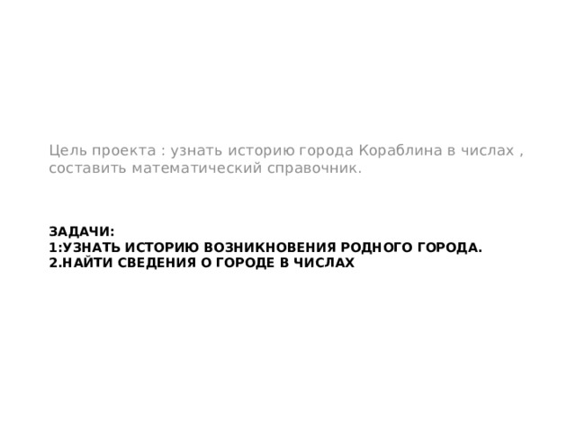 Цель проекта : узнать историю города Кораблина в числах , составить математический справочник. Задачи:  1:Узнать историю возникновения родного города.  2.Найти сведения о городе в числах 
