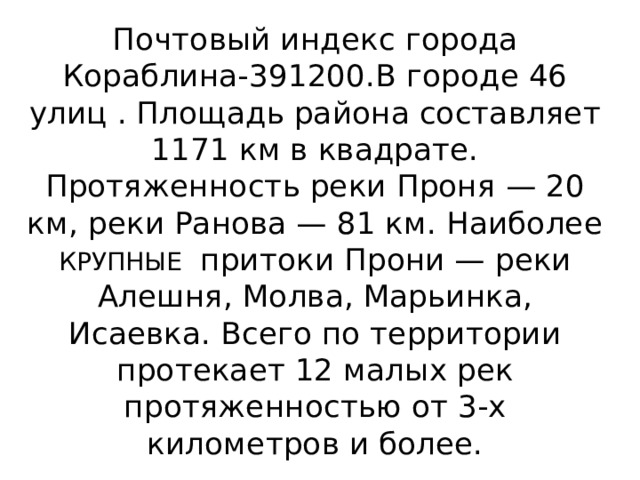 Почтовый индекс города Кораблина-391200.В городе 46 улиц . Площадь района составляет 1171 км в квадрате. Протяженность реки Проня — 20 км, реки Ранова — 81 км. Наиболее КРУПНЫЕ притоки Прони — реки Алешня, Молва, Марьинка, Исаевка. Всего по территории протекает 12 малых рек протяженностью от 3-х километров и более. 
