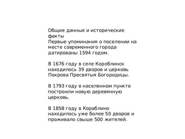 Общие данные и исторические факты Первые упоминания о поселении на месте современного города датированы 1594 годом. В 1676 году в селе Короблинск находилось 39 дворов и церковь Покрова Пресвятыя Богородицы. В 1793 году в населенном пункте построили новую деревянную церковь. В 1858 году в Кораблино находилось уже более 50 дворов и проживало свыше 500 жителей. 