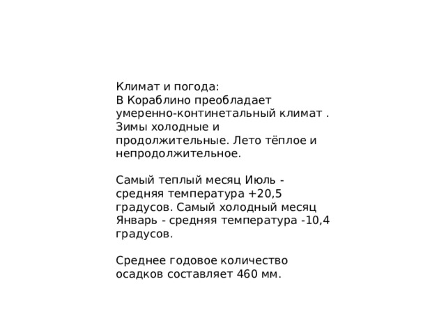 Климат и погода: В Кораблино преобладает умеренно-континетальный климат . Зимы холодные и продолжительные. Лето тёплое и непродолжительное. Самый теплый месяц Июль - средняя температура +20,5 градусов. Самый холодный месяц Январь - средняя температура -10,4 градусов. Среднее годовое количество осадков составляет 460 мм. 