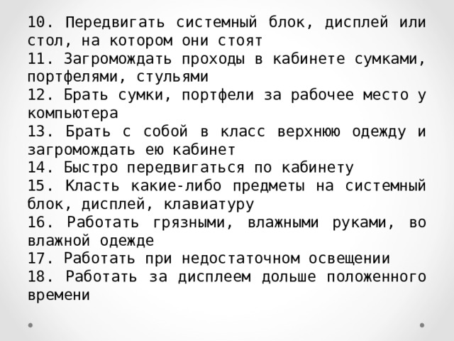 10. Передвигать системный блок, дисплей или стол, на котором они стоят 11. Загромождать проходы в кабинете сумками, портфелями, стульями 12. Брать сумки, портфели за рабочее место у компьютера 13. Брать с собой в класс верхнюю одежду и загромождать ею кабинет 14. Быстро передвигаться по кабинету 15. Класть какие-либо предметы на системный блок, дисплей, клавиатуру 16. Работать грязными, влажными руками, во влажной одежде 17. Работать при недостаточном освещении 18. Работать за дисплеем дольше положенного времени 