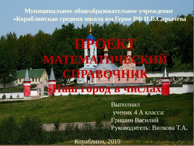 Муниципальное общеобразовательное учреждение «Кораблинская средняя школа им.Героя РФ И.В.Сарычева ПРОЕКТ МАТЕМАТИЧЕСКИЙ СПРАВОЧНИК  «Наш город в числах» Выполнил  ученик 4 А класса: Гришин Василий Руководитель: Вилкова Т.А . Кораблино, 2019  