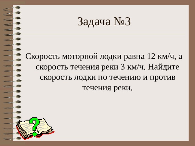 Задача №3 Скорость моторной лодки равна 12 км/ч, а скорость течения реки 3 км/ч. Найдите скорость лодки по течению и против течения реки. 