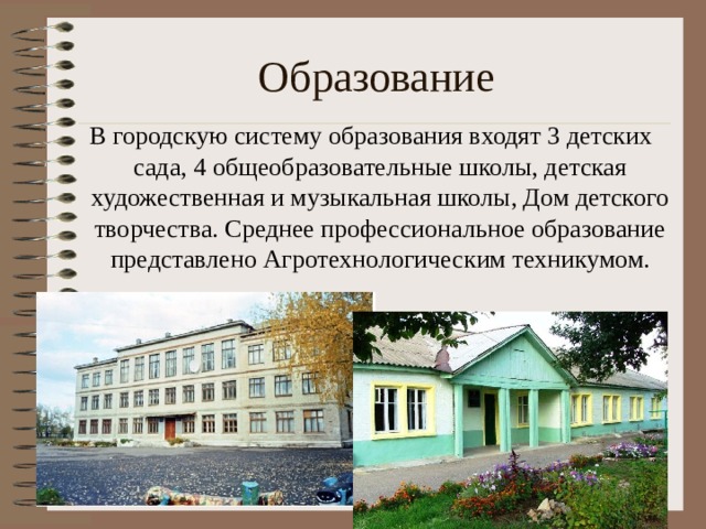 Образование   В городскую систему образования входят 3 детских сада, 4 общеобразовательные школы, детская художественная и музыкальная школы, Дом детского творчества. Среднее профессиональное образование представлено Агротехнологическим техникумом. 