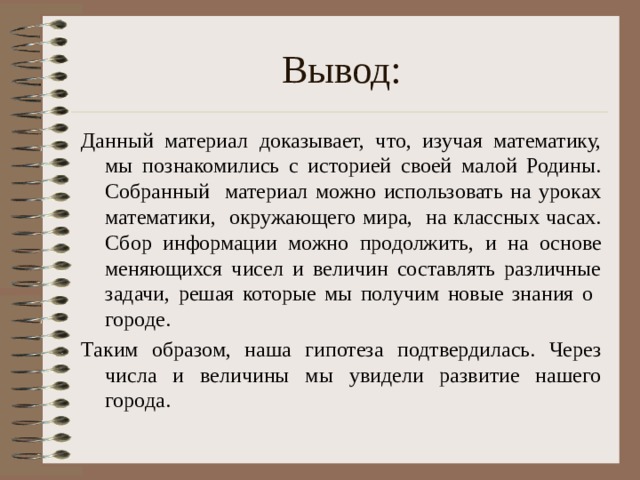 Вывод: Данный материал доказывает, что, изучая математику, мы познакомились с историей своей малой Родины. Собранный материал можно использовать на уроках математики, окружающего мира, на классных часах. Сбор информации можно продолжить, и на основе меняющихся чисел и величин составлять различные задачи, решая которые мы получим новые знания о городе. Таким образом, наша гипотеза подтвердилась. Через числа и величины мы увидели развитие нашего города.  