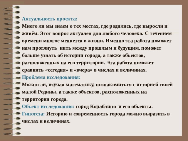  Актуальность проекта: Много ли мы знаем о тех местах, где родились, где выросли и живём. Этот вопрос актуален для любого человека. С течением времени многое меняется в жизни. Именно эта работа поможет нам протянуть нить между прошлым и будущим, поможет больше узнать об истории города, а также объектов, расположенных на его территории. Эта работа поможет сравнить «сегодня» и «вчера» в числах и величинах. Проблема исследования: Можно ли, изучая математику, познакомиться с историей своей малой Родины, а также объектов, расположенных на территории города. Объект исследования: город Кораблино и его объекты. Гипотеза: Историю и современность города можно выразить в числах и величинах. 