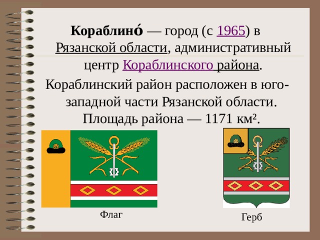 Кораблино́  — город (с  1965 ) в  Рязанской области , административный центр  Кораблинского района . Кораблинский район расположен в юго-западной части Рязанской области. Площадь района — 1171 км². Флаг Герб 
