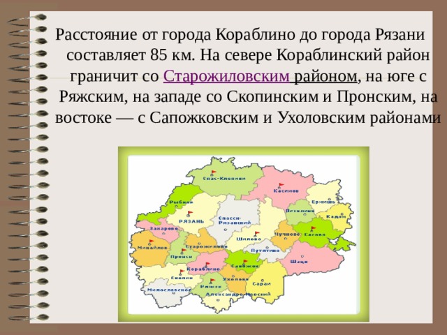 Расстояние от города Кораблино до города Рязани составляет 85 км. На севере Кораблинский район граничит со  Старожиловским районом , на юге с Ряжским, на западе со Скопинским и Пронским, на востоке — с Сапожковским и Ухоловским районами  