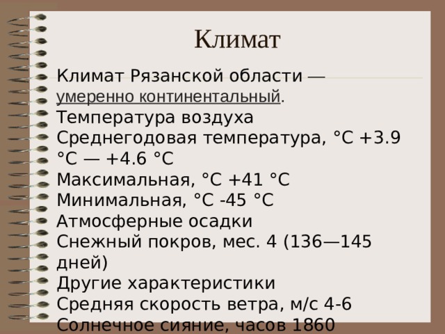 Климат Климат Рязанской области  —  умеренно континентальный .  Температура воздуха   Среднегодовая температура, °C +3.9 °C — +4.6 °C   Максимальная, °C +41 °C   Минимальная, °C -45 °C   Атмосферные осадки   Снежный покров, мес. 4 (136—145 дней)   Другие характеристики   Средняя скорость ветра, м/с 4-6   Солнечное сияние, часов 1860 