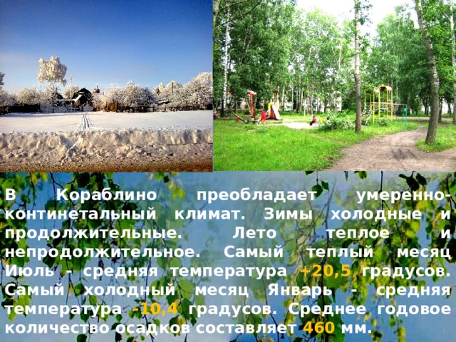 В Кораблино преобладает умеренно-континетальный климат. Зимы холодные и продолжительные. Лето теплое и непродолжительное. Самый теплый месяц Июль - средняя температура +20,5 градусов. Самый холодный месяц Январь - средняя температура -10,4 градусов. Среднее годовое количество осадков составляет 460 мм.  