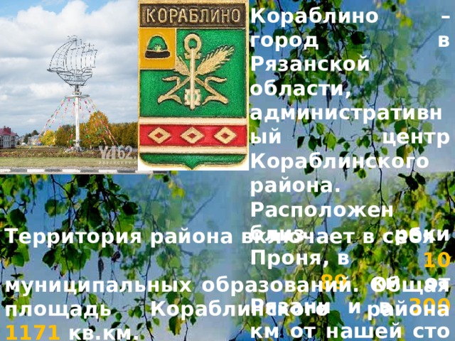 Кораблино – город в Рязанской области, административный центр Кораблинского района. Расположен близ реки Проня, в 89 км от Рязани и в 300 км от нашей сто - лицы, Москвы. Территория района включает в себя 10  муниципальных образований. Общая площадь Кораблинского района 1171 кв.км. 