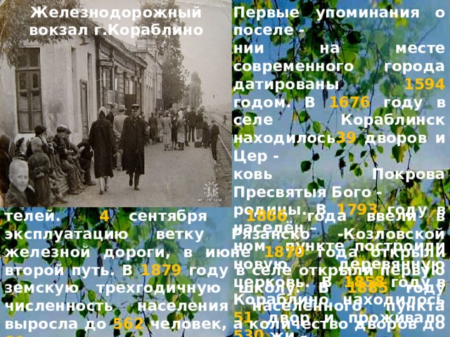 Железнодорожный вокзал г.Кораблино Первые упоминания о поселе - нии на месте современного города датированы 1594 годом. В 1676 году в селе Кораблинск находилось 39  дворов и Цер - ковь Покрова Пресвятыя Бого - родицы. В 1793  году в населён – ном пункте построили новую деревянную церковь. В 1858 году в Кораблино находилось 51 двор и проживало 530 жи –  телей. 4 сентября 1866 года ввели в эксплуатацию ветку Рязанско -Козловской железной дороги, в июне 1870 года открыли второй путь. В 1879 году в селе открыли первую земскую трехгодичную школу. В 1885 году численность населения населённого пункта выросла до 562 человек, а количество дворов до 89 . 