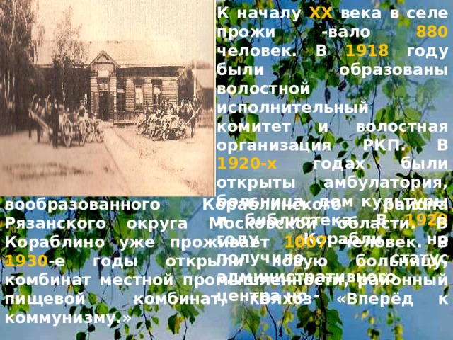 К началу ХХ века в селе прожи -вало 880 человек. В 1918 году были образованы волостной исполнительный комитет и волостная организация РКП. В 1920-х годах были открыты амбулатория, больница, дом культуры и библиотека. В 1929 году Корабли но получило статус административного центра но -  вообразованного Кораблинского района Рязанского округа Московской области. В Кораблино уже проживает 1007 человек. В 1930 -е годы открыли новую больницу, комбинат местной промышленности, районный пищевой комбинат, колхоз «Вперёд к коммунизму.» 
