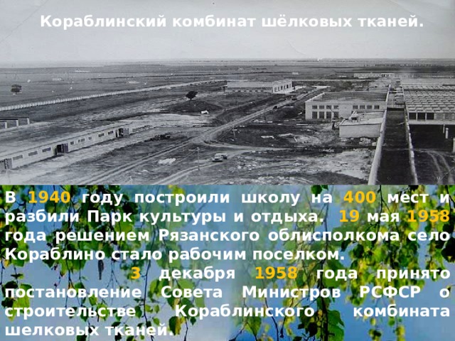 Кораблинский комбинат шёлковых тканей. В 1940 году построили школу на 400 мест и разбили Парк культуры и отдыха. 19 мая 1958 года решением Рязанского облисполкома село Кораблино стало рабочим поселком. 3 декабря 1958 года принято постановление Совета Министров РСФСР о строительстве Кораблинского комбината шелковых тканей. 