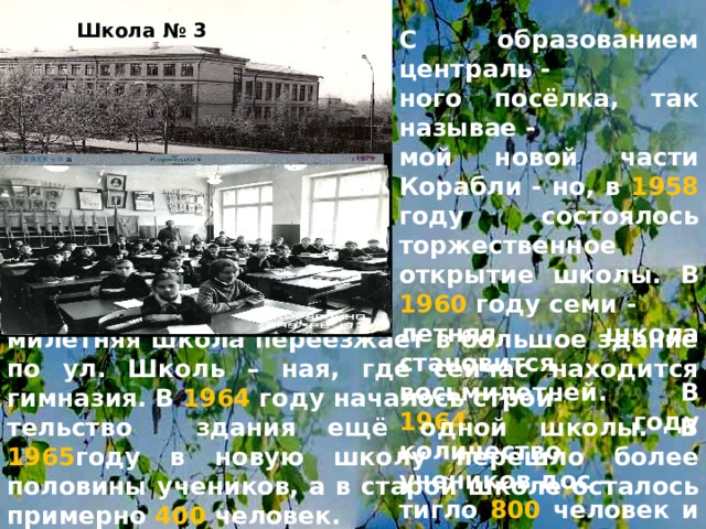 Школа № 3 С образованием централь - ного посёлка, так называе - мой новой части Корабли - но, в 1958 году состоялось торжественное открытие школы. В 1960 году семи - летняя школа становится восьмилетней. В 1964 году количество учеников дос – тигло 800 человек и вось –  милетняя школа переезжает в большое здание по ул. Школь – ная, где сейчас находится гимназия. В 1964 году началось строи- тельство здания ещё одной школы. В 1965 году в новую школу перешло более половины учеников, а в старой школе осталось примерно 400 человек. 
