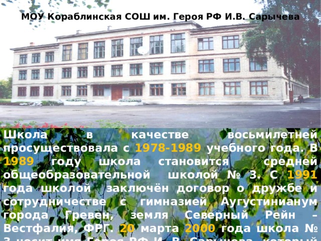 МОУ Кораблинская СОШ им. Героя РФ И.В. Сарычева Школа в качестве восьмилетней просуществовала с 1978-1989 учебного года. В 1989 году школа становится средней общеобразовательной школой № 3. С 1991 года  школой заключён договор о дружбе и сотрудничестве с гимназией Аугустинианум города Гревен, земля Северный Рейн – Вестфалия, ФРГ. 20 марта 2000 года школа № 3 носит имя Героя РФ И. В. Сарычева, который героически погиб в республике Дагестан при исполнении воинского долга. 