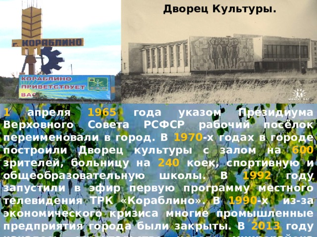 Дворец Культуры. 1 апреля 1965 года указом Президиума Верховного Совета РСФСР рабочий посёлок переименовали в город. В 1970 -х годах в городе построили Дворец культуры с залом на 600 зрителей, больницу на 240 коек, спортивную и общеобразовательную школы. В 1992 году запустили в эфир первую программу местного телевидения ТРК «Кораблино». В 1990 -х из-за экономического кризиса многие промышленные предприятия города были закрыты. В 2013 году началось строительство нового микрорайона «Покровский». Телефонный код г.Кораблино – 49143 . Почтовый индекс - 391200 . 