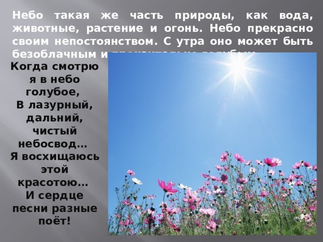 Небо такая же часть природы, как вода, животные, растение и огонь. Небо прекрасно своим непостоянством. С утра оно может быть безоблачным и пронзительно голубым. Когда смотрю я в небо голубое, В лазурный, дальний, чистый небосвод… Я восхищаюсь этой красотою… И сердце песни разные поёт! 