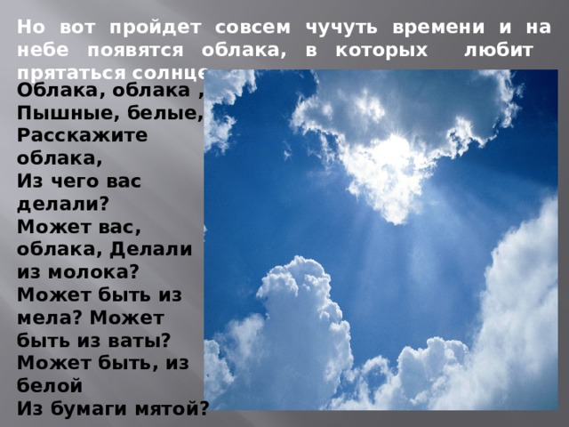 Но вот пройдет совсем чучуть времени и на небе появятся облака, в которых любит прятаться солнце. Облака, облака , Пышные, белые, Расскажите облака, Из чего вас делали? Может вас, облака, Делали из молока? Может быть из мела? Может быть из ваты? Может быть, из белой Из бумаги мятой? 