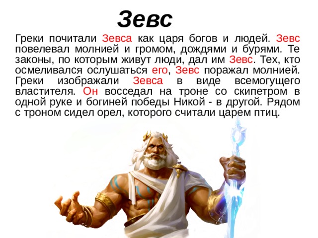 Зевс  Греки почитали Зевса как царя богов и людей. Зевс повелевал молнией и громом, дождями и бурями. Те законы, по которым живут люди, дал им Зевс . Тех, кто осмеливался ослушаться его , Зевс поражал молнией. Греки изображали Зевса в виде всемогущего властителя. Он восседал на троне со скипетром в одной руке и богиней победы Никой - в другой. Рядом с троном сидел орел, которого считали царем птиц. 