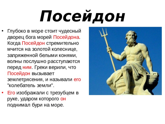 Посейдон Глубоко в море стоит чудесный дворец бога морей Посейдона . Когда Посейдон стремительно мчится на золотой колеснице, запряженной белыми конями, волны послушно расступаются перед ним . Греки верили, что Посейдон вызывает землетрясения, и называли его 