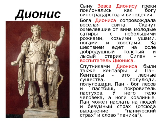  Сыну Зевса Дионису греки поклонялись как богу виноградарства и виноделия.  Бога Диониса сопровождала веселая свита. Скачут охмелевшие от вина молодые сатиры с небольшими рожками, козьими ушами, ногами и хвостами. За шествием едет на осле добродушный толстый и лысый старик Силен - воспитатель Диониса .  Спутниками Диониса были также кентавры и Пан. Кентавры - это лесные существа, полулюди, полулошади. Пан - бог лесов и пастбищ, покровитель пастухов. У него тело человека, а ноги козлиные. Пан может наслать на людей и безумный страх (отсюда выражение 
