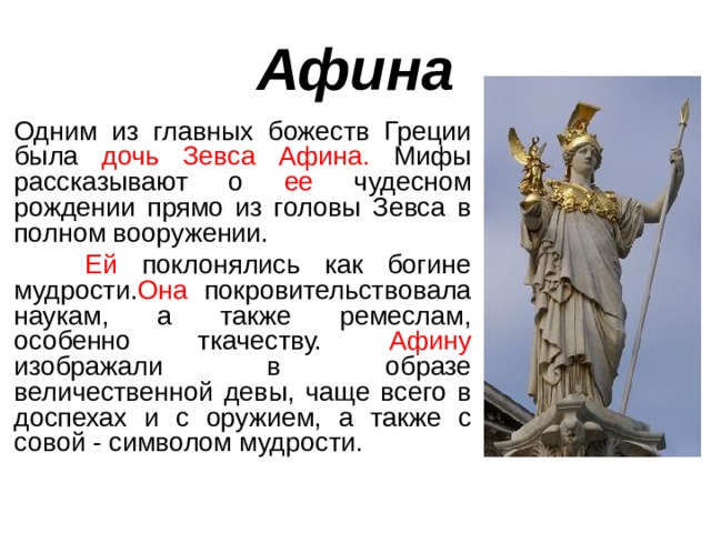 Афина  Одним из главных божеств Греции была дочь Зевса Афина. Мифы рассказывают о ее чудесном рождении прямо из головы Зевса в полном вооружении.  Ей поклонялись как богине мудрости. Она покровительствовала наукам, а также ремеслам, особенно ткачеству. Афину изображали в образе величественной девы, чаще всего в доспехах и с оружием, а также с совой - символом мудрости. 
