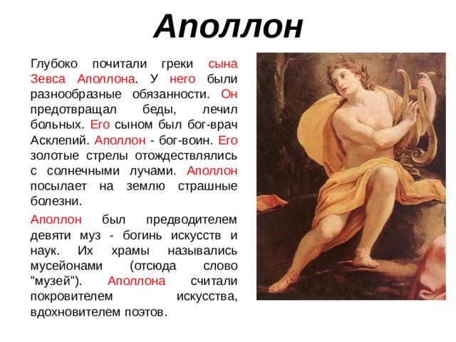 Аполлон  Глубоко почитали греки сына Зевса Аполлона . У него были разнообразные обязанности. Он предотвращал беды, лечил больных. Его сыном был бог-врач Асклепий. Аполлон - бог-воин. Его золотые стрелы отождествлялись с солнечными лучами. Аполлон посылает на землю страшные болезни.  Аполлон был предводителем девяти муз - богинь искусств и наук. Их храмы назывались мусейонами (отсюда слово 
