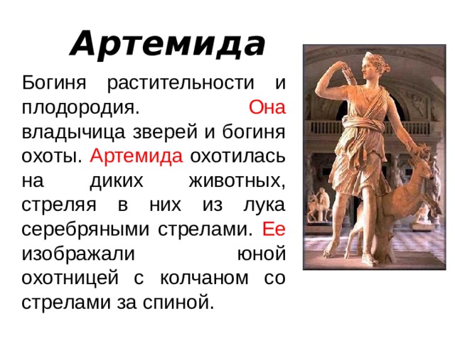 Артемида  Богиня растительности и плодородия. Она владычица зверей и богиня охоты. Артемида охотилась на диких животных, стреляя в них из лука серебряными стрелами. Ее изображали юной охотницей с колчаном со стрелами за спиной. 