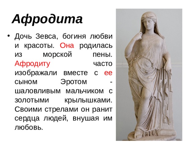 Афродита Дочь Зевса, богиня любви и красоты. Она родилась из морской пены. Афродиту часто изображали вместе с ее сыном Эротом - шаловливым мальчиком с золотыми крылышками. Своими стрелами он ранит сердца людей, внушая им любовь. 