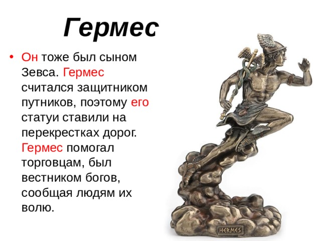 Гермес Он тоже был сыном Зевса. Гермес считался защитником путников, поэтому его статуи ставили на перекрестках дорог. Гермес помогал торговцам, был вестником богов, сообщая людям их волю. 