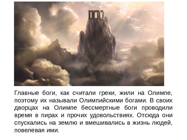 Главные боги, как считали греки, жили на Олимпе, поэтому их называли Олимпийскими богами. В своих дворцах на Олимпе бессмертные боги проводили время в пирах и прочих удовольствиях. Отсюда они спускались на землю и вмешивались в жизнь людей, повелевая ими. 