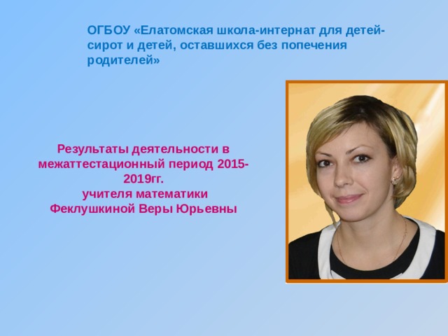 ОГБОУ «Елатомская школа-интернат для детей-сирот и детей, оставшихся без попечения родителей» Результаты деятельности в межаттестационный период 2015-2019гг.  учителя математики  Феклушкиной Веры Юрьевны   