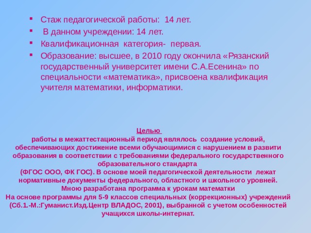  Целью работы в межаттестационный период являлось создание условий, обеспечивающих достижение всеми обучающимися с нарушением в развити образования в соответствии с требованиями федерального государственного образовательного стандарта (ФГОС ООО, ФК ГОС). В основе моей педагогической деятельности лежат нормативные документы федерального, областного и школьного уровней. Мною разработана программа к урокам математки На основе программы для 5-9 классов специальных (коррекционных) учреждений (Сб.1.-М.:Гуманист.Изд.Центр ВЛАДОС, 2001), выбранной с учетом особенностей учащихся школы-интернат. Стаж педагогической работы: 14 лет.  В данном учреждении: 14 лет. Квалификационная категория- первая. Образование: высшее, в 2010 году окончила «Рязанский государственный университет имени С.А.Есенина» по специальности «математика», присвоена квалификация учителя математики, информатики. 
