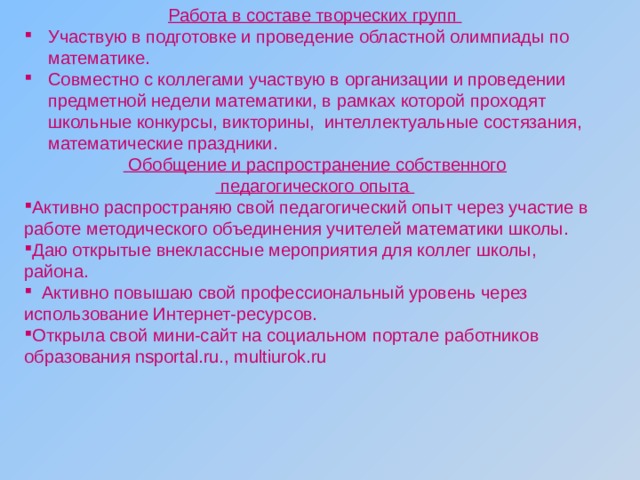 Работа в составе творческих групп Участвую в подготовке и проведение областной олимпиады по математике. Совместно с коллегами участвую в организации и проведении предметной недели математики, в рамках которой проходят школьные конкурсы, викторины, интеллектуальные состязания, математические праздники.  Обобщение и распространение собственного  педагогического опыта Активно распространяю свой педагогический опыт через участие в работе методического объединения учителей математики школы. Даю открытые внеклассные мероприятия для коллег школы, района.  Активно повышаю свой профессиональный уровень через использование Интернет-ресурсов. Открыла свой мини-сайт на социальном портале работников  образования nsportal.ru., multiurok.ru 