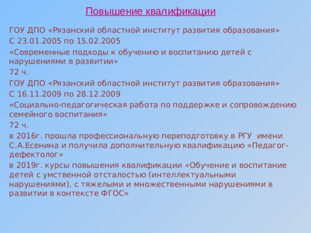Повышение квалификации ГОУ ДПО «Рязанский областной институт развития образования» С 23.01.2005 по 15.02.2005 «Современные подходы к обучению и воспитанию детей с нарушениями в развитии» 72 ч. ГОУ ДПО «Рязанский областной институт развития образования» С 16.11.2009 по 28.12.2009 «Социально-педагогическая работа по поддержке и сопровождению семейного воспитания» 72 ч. в 2016г. прошла профессиональную переподготовку в РГУ имени С.А.Есенина и получила дополнительную квалификацию «Педагог-дефектолог» в 2019г. курсы повышения квалификации «Обучение и воспитание детей с умственной отсталостью (интеллектуальными нарушениями), с тяжелыми и множественными нарушениями в развитии в контексте ФГОС» 