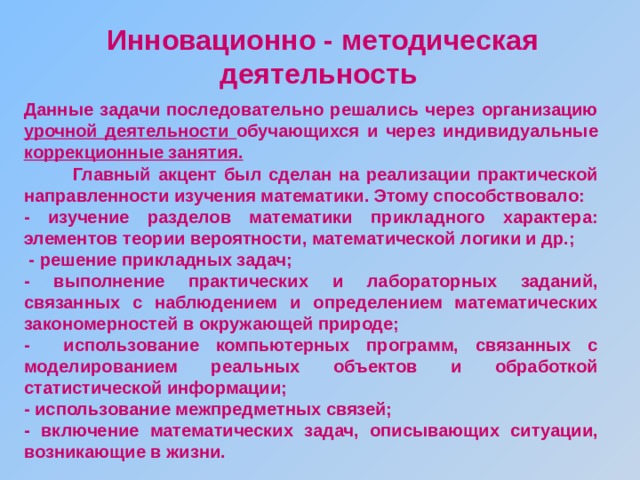 Инновационно - методическая деятельность  Данные задачи последовательно решались через организацию урочной деятельности обучающихся и через индивидуальные коррекционные занятия.  Главный акцент был сделан на реализации практической направленности изучения математики. Этому способствовало: - изучение разделов математики прикладного характера: элементов теории вероятности, математической логики и др.;  - решение прикладных задач; - выполнение практических и лабораторных заданий, связанных с наблюдением и определением математических закономерностей в окружающей природе; - использование компьютерных программ, связанных с моделированием реальных объектов и обработкой статистической информации; - использование межпредметных связей; - включение математических задач, описывающих ситуации, возникающие в жизни. 