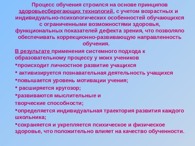 Процесс обучения строился на основе принципов здоровьесберегающих технологий , с учетом возрастных и индивидуально-психологических особенностей обучающихся с ограниченными возможностями здоровья, функциональных показателей дефекта зрения, что позволяло обеспечивать коррекционно-развивающую направленность обучения. В результате применения системного подхода к образовательному процессу у моих учеников происходит личностное развитие учащихся  активизируется познавательная деятельность учащихся повышается уровень мотивации учения;  расширяется кругозор; развиваются мыслительные и творческие способности; определяется индивидуальная траектория развития каждого школьника; сохраняется и укрепляется психическое и физическое здоровье, что положительно влияет на качество обученности . 