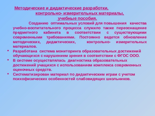 Методические и дидактические разработки,  контрольно- измерительных материалы,  учебные пособия.  Созданию оптимальных условий для повышения качества учебно-воспитательного процесса служило также переоснащение предметного кабинета в соответствии с существующими современными требованиями. Постоянно ведется обновление методических, дидактических, контрольно- измерительных материалов. Разработана система мониторинга образовательных достижений обучающихся с нарушением зрения в соответствии с ФГОС ООО. В системе осуществлялась диагностика образовательных достижений учащихся с использованием комплекса современных оценочных средств. Систематизирован материал по дидактическим играм с учетом психофизических особенностей слабовидящих школьников.  