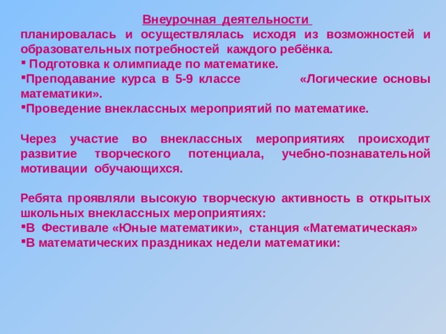  Внеурочная деятельности планировалась и осуществлялась исходя из возможностей и образовательных потребностей каждого ребёнка.  Подготовка к олимпиаде по математике. Преподавание курса в 5-9 классе «Логические основы математики». Проведение внеклассных мероприятий по математике.  Через участие во внеклассных мероприятиях происходит развитие творческого потенциала, учебно-познавательной мотивации обучающихся.  Ребята проявляли высокую творческую активность в открытых школьных внеклассных мероприятиях: В Фестивале «Юные математики», станция «Математическая» В математических праздниках недели математики: 