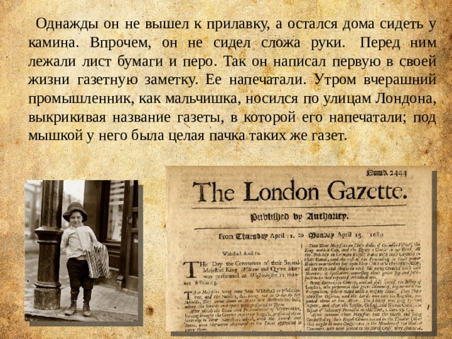 Однажды он не вышел к прилавку, а остался дома сидеть у камина. Впрочем, он не сидел сложа руки.  Перед ним лежали лист бумаги и перо. Так он написал первую в своей жизни газетную заметку. Ее напечатали. Утром вчерашний промышленник, как мальчишка, носился по улицам Лондона, выкрикивая название газеты, в которой его напечатали; под мышкой у него была целая пачка таких же газет. 