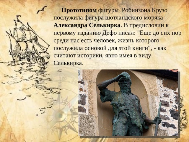 Прототипом фигуры Робинзона Крузо послужила фигура шотландского моряка Александра Селькирка . В предисловии к первому изданию Дефо писал: 