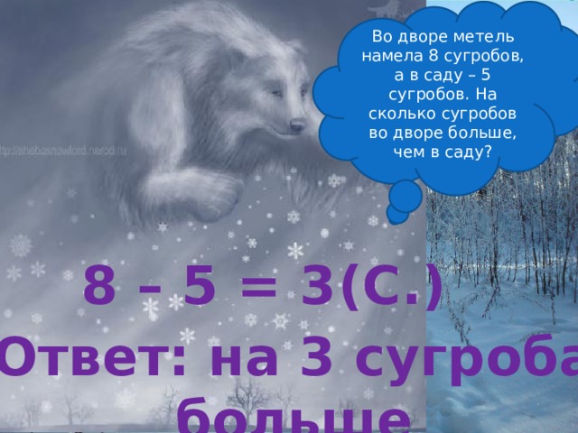 Во дворе метель намела 8 сугробов, а в саду – 5 сугробов. На сколько сугробов во дворе больше, чем в саду? 8 – 5 = 3 (С.) Ответ: на 3 сугроба больше 