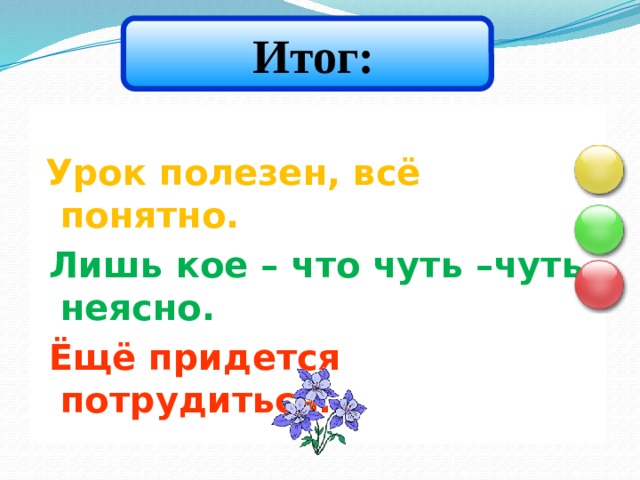  Итог:  Урок полезен, всё понятно.  Лишь кое – что чуть –чуть неясно.  Ёщё придется потрудиться.    