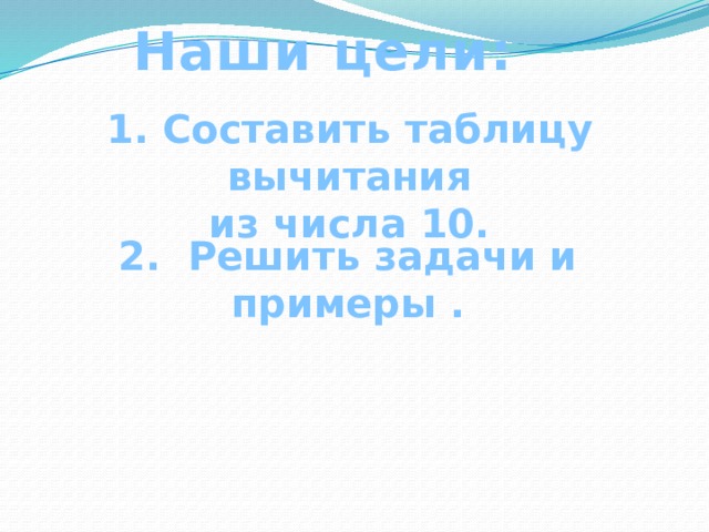 Наши цели:  1. Составить таблицу вычитания из числа 10.  2. Решить задачи и примеры . 