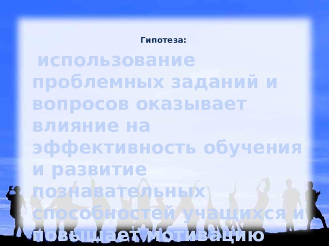 Гипотеза:     использование проблемных заданий и вопросов оказывает влияние на эффективность обучения и развитие познавательных способностей учащихся и повышает мотивацию детей к обучению.  