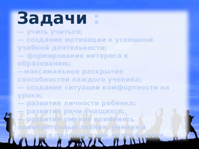 Задачи :   — учить учиться; — создание мотивации к успешной учебной деятельности; — формирование интереса к образованию; — максимальное раскрытие способностей каждого ученика; — создание ситуации комфортности на уроке; — развитие личности ребенка; — развитие речи учащихся; — развитие умения применять приобретённые знания, умения и навыки в практической деятельности. 