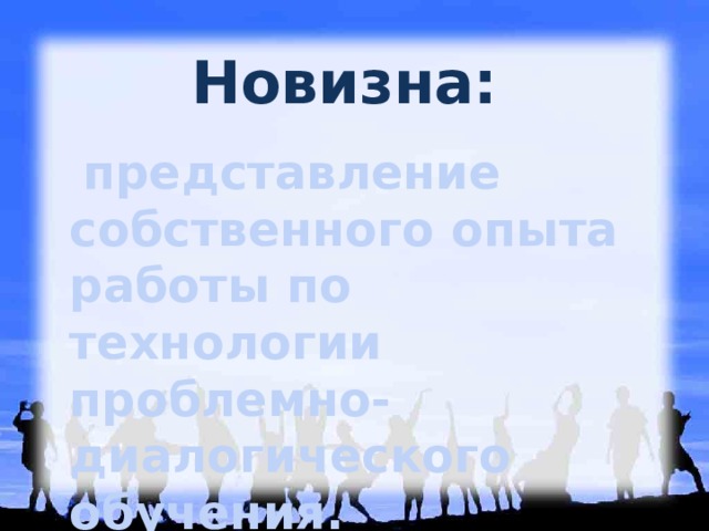 Новизна:  представление собственного опыта работы по технологии проблемно-диалогического обучения.  