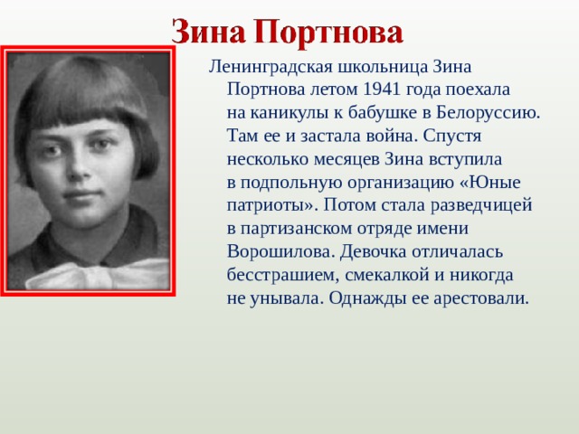 Ленинградская школьница Зина Портнова летом 1941 года поехала на каникулы к бабушке в Белоруссию. Там ее и застала война. Спустя несколько месяцев Зина вступила в подпольную организацию «Юные патриоты». Потом стала разведчицей в партизанском отряде имени Ворошилова. Девочка отличалась бесстрашием, смекалкой и никогда не унывала. Однажды ее арестовали.